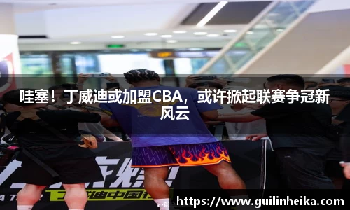 哇塞！丁威迪或加盟CBA，或许掀起联赛争冠新风云